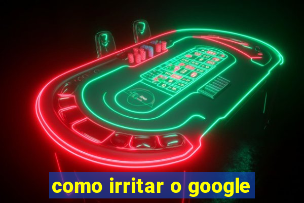 como irritar o google