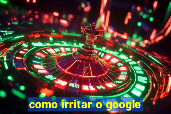 como irritar o google