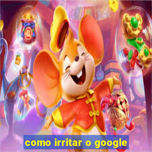 como irritar o google