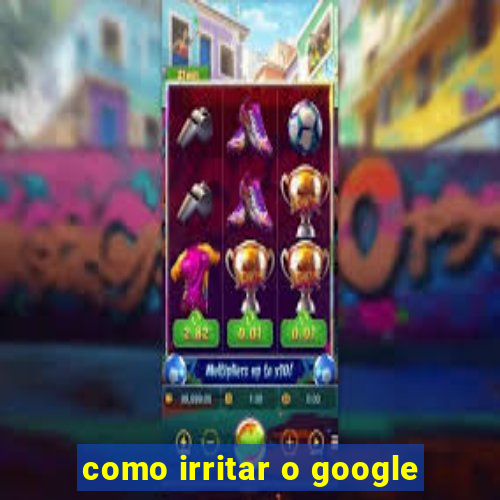 como irritar o google